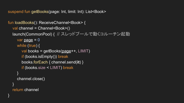 suspend fun getBooks(page: Int, limit: Int): List
fun loadBooks(): ReceiveChannel {
val channel = Channel()
launch(CommonPool) { // スレッドプールで動くコルーチン起動
var page = 0
while (true) {
val books = getBooks(page++, LIMIT)
if (books.isEmpty()) break
books.forEach { channel.send(it) }
if (books.size < LIMIT) break
}
channel.close()
}
return channel
}
