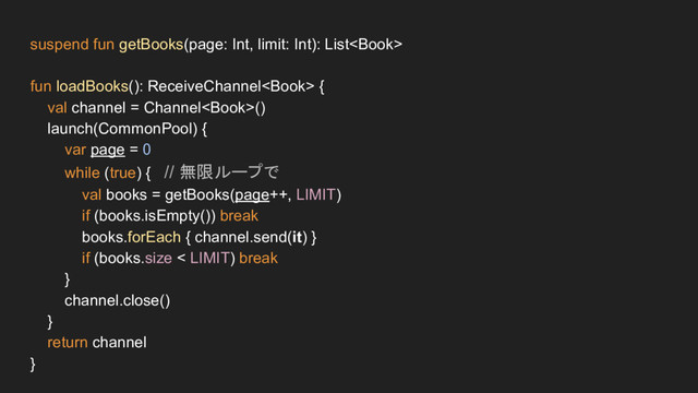 suspend fun getBooks(page: Int, limit: Int): List
fun loadBooks(): ReceiveChannel {
val channel = Channel()
launch(CommonPool) {
var page = 0
while (true) { // 無限ループで
val books = getBooks(page++, LIMIT)
if (books.isEmpty()) break
books.forEach { channel.send(it) }
if (books.size < LIMIT) break
}
channel.close()
}
return channel
}
