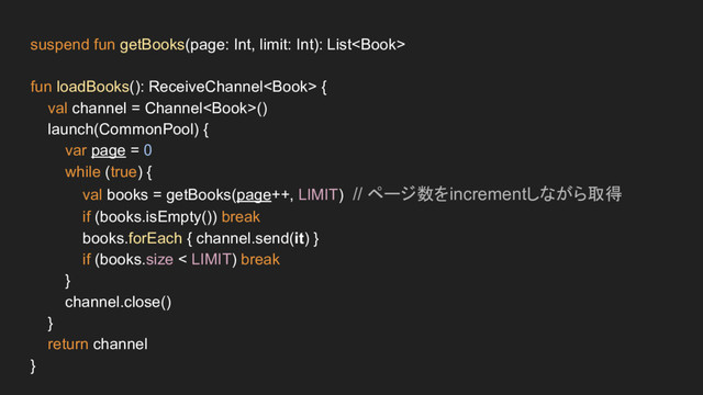 suspend fun getBooks(page: Int, limit: Int): List
fun loadBooks(): ReceiveChannel {
val channel = Channel()
launch(CommonPool) {
var page = 0
while (true) {
val books = getBooks(page++, LIMIT) // ページ数をincrementしながら取得
if (books.isEmpty()) break
books.forEach { channel.send(it) }
if (books.size < LIMIT) break
}
channel.close()
}
return channel
}
