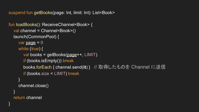 suspend fun getBooks(page: Int, limit: Int): List
fun loadBooks(): ReceiveChannel {
val channel = Channel()
launch(CommonPool) {
var page = 0
while (true) {
val books = getBooks(page++, LIMIT)
if (books.isEmpty()) break
books.forEach { channel.send(it) } // 取得したものを Channel に送信
if (books.size < LIMIT) break
}
channel.close()
}
return channel
}
