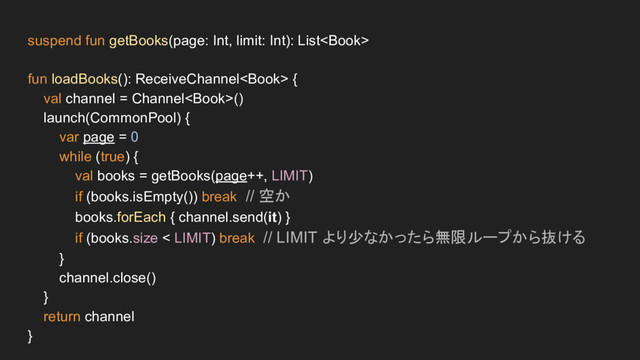 suspend fun getBooks(page: Int, limit: Int): List
fun loadBooks(): ReceiveChannel {
val channel = Channel()
launch(CommonPool) {
var page = 0
while (true) {
val books = getBooks(page++, LIMIT)
if (books.isEmpty()) break // 空か
books.forEach { channel.send(it) }
if (books.size < LIMIT) break // LIMIT より少なかったら無限ループから抜ける
}
channel.close()
}
return channel
}
