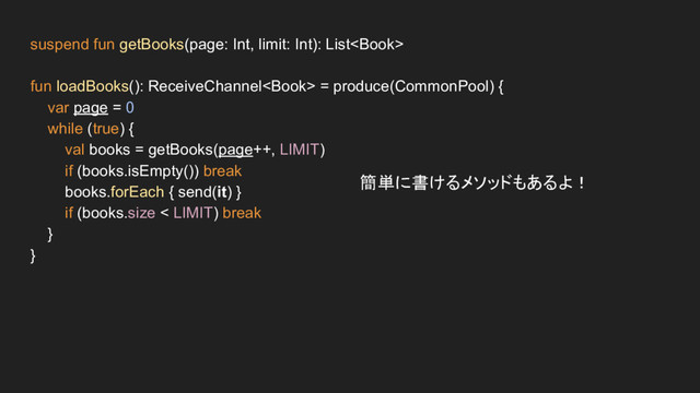 suspend fun getBooks(page: Int, limit: Int): List
fun loadBooks(): ReceiveChannel = produce(CommonPool) {
var page = 0
while (true) {
val books = getBooks(page++, LIMIT)
if (books.isEmpty()) break
books.forEach { send(it) }
if (books.size < LIMIT) break
}
}
簡単に書けるメソッドもあるよ！
