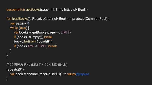 suspend fun getBooks(page: Int, limit: Int): List
fun loadBooks(): ReceiveChannel = produce(CommonPool) {
var page = 0
while (true) {
val books = getBooks(page++, LIMIT)
if (books.isEmpty()) break
books.forEach { send(it) }
if (books.size < LIMIT) break
}
}
// 20個読み込む (LIMIT < 20でも問題なし)
repeat(20) {
val book = channel.receiveOrNull() ?: return@repeat
}
