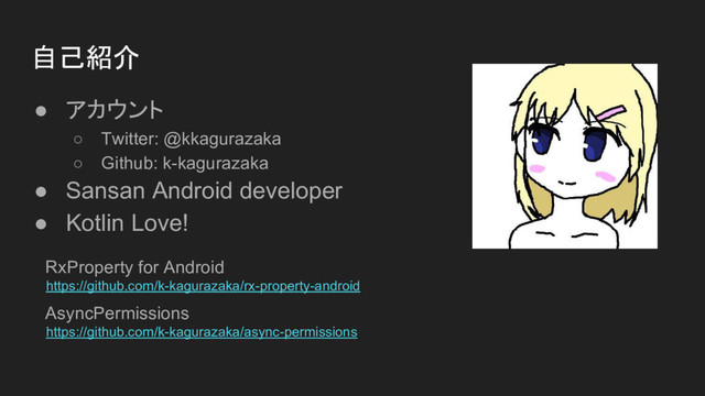 自己紹介
● アカウント
○ Twitter: @kkagurazaka
○ Github: k-kagurazaka
● Sansan Android developer
● Kotlin Love!
RxProperty for Android
https://github.com/k-kagurazaka/rx-property-android
AsyncPermissions
https://github.com/k-kagurazaka/async-permissions
