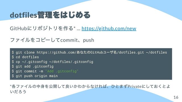 dotfiles
管理をはじめる
GitHub
にリポジトリを作る* ... https://github.com/new
ファイルをコピーしてcommit
、push
$ git clone https://github.com/
あなたのGitHub
ユーザ名/dotfiles.git ~/dotfiles
$ cd dotfiles
$ cp ~/.gitconfig ~/dotfiles/.gitconfig
$ git add .gitconfig
$ git commit -m "Add .gitconfig"
$ git push origin main
*
各ファイルの中身を公開して良いかわからなければ、ひとまずPrivate
にしておくとよ
いだろう
16
