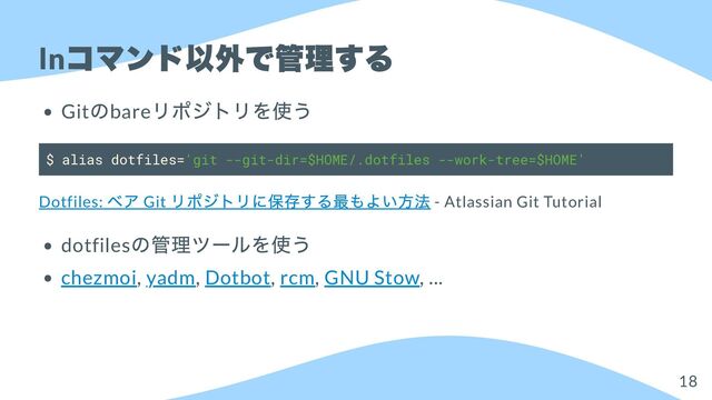 ln
コマンド以外で管理する
Git
のbare
リポジトリを使う
$ alias dotfiles='git --git-dir=$HOME/.dotfiles --work-tree=$HOME'
Dotfiles:
ベア Git
リポジトリに保存する最もよい方法 - Atlassian Git Tutorial
dotfiles
の管理ツールを使う
chezmoi, yadm, Dotbot, rcm, GNU Stow, ...
18
