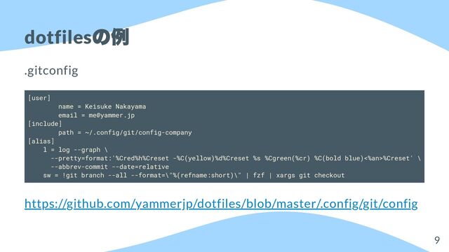 dotfiles
の例
.gitconfig
[user]
name = Keisuke Nakayama
email = me@yammer.jp
[include]
path = ~/.config/git/config-company
[alias]
l = log --graph \
--pretty=format:'%Cred%h%Creset -%C(yellow)%d%Creset %s %Cgreen(%cr) %C(bold blue)<%an>%Creset' \
--abbrev-commit --date=relative
sw = !git branch --all --format=\"%(refname:short)\" | fzf | xargs git checkout
https://github.com/yammerjp/dotfiles/blob/master/.config/git/config
9
