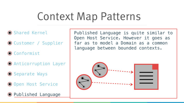 Context Map Patterns
Shared Kernel
Customer / Supplier
Conformist
Anticorruption Layer
Separate Ways
Open Host Service
Published Language
Published Language is quite similar to
Open Host Service. However it goes as
far as to model a Domain as a common
language between bounded contexts.
