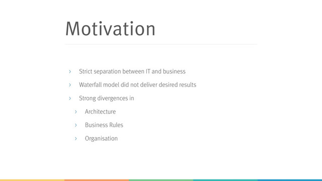 Motivation
> Strict separation between IT and business
> Waterfall model did not deliver desired results
> Strong divergences in
> Architecture
> Business Rules
> Organisation
