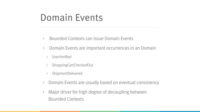 Domain Events
> Bounded Contexts can issue Domain Events
> Domain Events are important occurrences in an Domain
> UserVerified
> ShoppingCartCheckedOut
> ShipmentDelivered
> Domain Events are usually based on eventual consistency
> Major driver for high degree of decoupling between
Bounded Contexts
