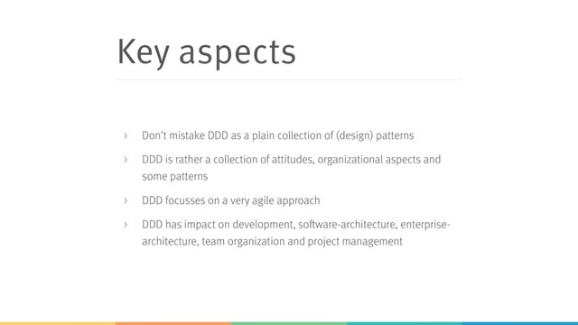 Key aspects
> Don’t mistake DDD as a plain collection of (design) patterns
> DDD is rather a collection of attitudes, organizational aspects and
some patterns
> DDD focusses on a very agile approach
> DDD has impact on development, software-architecture, enterprise-
architecture, team organization and project management
