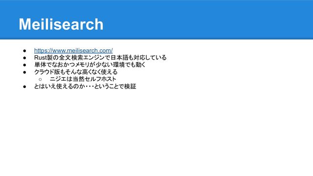 Meilisearch
● https://www.meilisearch.com/
● Rust製の全文検索エンジンで日本語も対応している
● 単体でなおかつメモリが少ない環境でも動く
● クラウド版もそんな高くなく使える
○ ニジエは当然セルフホスト
● とはいえ使えるのか・・・ということで検証
