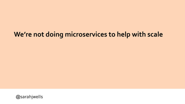 @sarahjwells
We’re not doing microservices to help with scale
