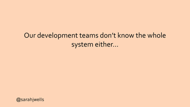 @sarahjwells
Our development teams don’t know the whole
system either…
