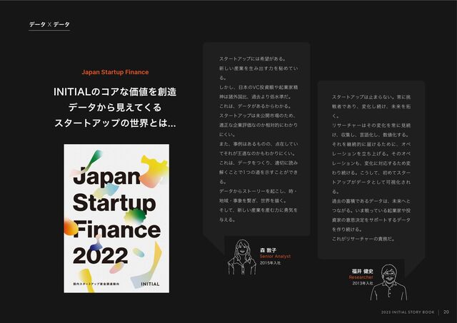 2023 INITIAL STORY BOOK
σʔλ9σʔλ
20
*/*5*"-ͷίΞͳՁ஋Λ૑଄
σʔλ͔Βݟ͑ͯ͘Δ
ελʔτΞοϓͷੈքͱ͸
৿ರࢠ
Senior Analyst
෱Ҫ݈࢙
Researcher
ελʔτΞοϓ͸ࢭ·Βͳ͍ɻৗʹ௅
ઓऀͰ͋ΓɺมԽ͠ଓ͚ɺະདྷΛ୓
͘ɻ
Ϧαʔνϟʔ͸ͦͷมԽΛৗʹݟଓ
͚ɺऩू͠ɺݴޠԽ͠ɺ਺஋Խ͢Δɻ
ͦΕΛܧଓతʹಧ͚ΔͨΊʹɺΦϖ
ϨʔγϣϯΛ্ཱͪ͛ΔɻͦͷΦϖ
Ϩʔγϣϯ΋ɺมԽʹରԠ͢ΔͨΊม
ΘΓଓ͚Δɻ͜͏ͯ͠ɺॳΊͯελʔ
τΞοϓ͕σʔλͱͯ͠ՄࢹԽ͞Ε
Δɻ
աڈͷ஝ੵͰ͋Δσʔλ͸ɺະདྷ΁ͱ
ͭͳ͕Δɻ͍·ઓ͍ͬͯΔىۀՈ΍౤
ࢿՈͷҙࢥܾఆΛαϙʔτ͢Δσʔλ
Λ࡞Γଓ͚Δɻ
͜Ε͕Ϧαʔνϟʔͷ੹຿ͩɻ
ελʔτΞοϓʹ͸ر๬͕͋Δɻ
৽͍͠࢈ۀΛੜΈग़͢ྗΛൿΊ͍ͯ
Δɻ
͔͠͠ɺ೔ຊͷ7$౤ࢿֹ΍ىۀՈਫ਼
ਆ͸ॾ֎ࠃൺɺաڈΑΓ௿ਫ४ͩɻ
͜Ε͸ɺσʔλ͕͋Δ͔ΒΘ͔Δɻ
ελʔτΞοϓ͸ະެ։ࢢ৔ͷͨΊɺ
దਖ਼ͳاۀධՁͳͷ͔૬ରతʹΘ͔Γ
ʹ͍͘ɻ
·ͨɺࣄྫ͸͋Δ΋ͷͷɺ఺ࡏ͍ͯ͠
ͯͦΕ͕Ԧಓͳͷ͔΋Θ͔Γʹ͍͘ɻ
͜Ε͸ɺσʔλΛͭ͘Γɺద੾ʹಡΈ
ղ͘͜ͱͰͭͷಓΛࣔ͢͜ͱ͕Ͱ͖
Δɻ
σʔλ͔ΒετʔϦʔΛى͜͠ɺ࣌ɾ
஍Ҭɾࣄ৅Λܨ͗ɺੈքΛඳ͘ɻ
ͦͯ͠ɺ৽͍͠࢈ۀΛ࢈Ήྗʹ༐ؾΛ
༩͑Δɻ
Japan Startup Finance
೥ೖࣾ
೥ೖࣾ
