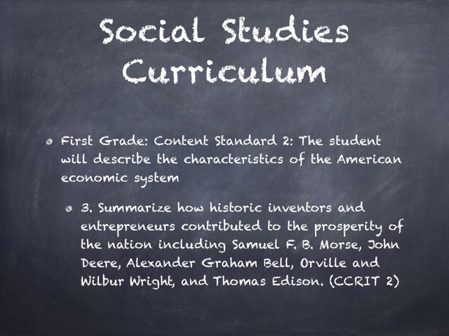 Social Studies
Curriculum
First Grade: Content Standard 2: The student
will describe the characteristics of the American
economic system
3. Summarize how historic inventors and
entrepreneurs contributed to the prosperity of
the nation including Samuel F. B. Morse, John
Deere, Alexander Graham Bell, Orville and
Wilbur Wright, and Thomas Edison. (CCRIT 2)
