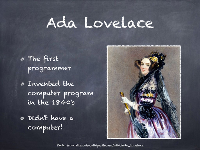 Ada Lovelace
The first
programmer
Invented the
computer program
in the 1840's
Didn't have a
computer!
Photo from https:/
/en.wikipedia.org/wiki/Ada_Lovelace
