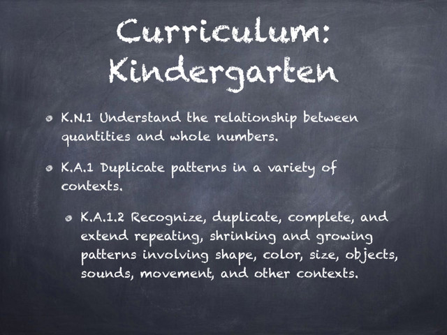 Curriculum:
Kindergarten
K.N.1 Understand the relationship between
quantities and whole numbers.
K.A.1 Duplicate patterns in a variety of
contexts.
K.A.1.2 Recognize, duplicate, complete, and
extend repeating, shrinking and growing
patterns involving shape, color, size, objects,
sounds, movement, and other contexts.
