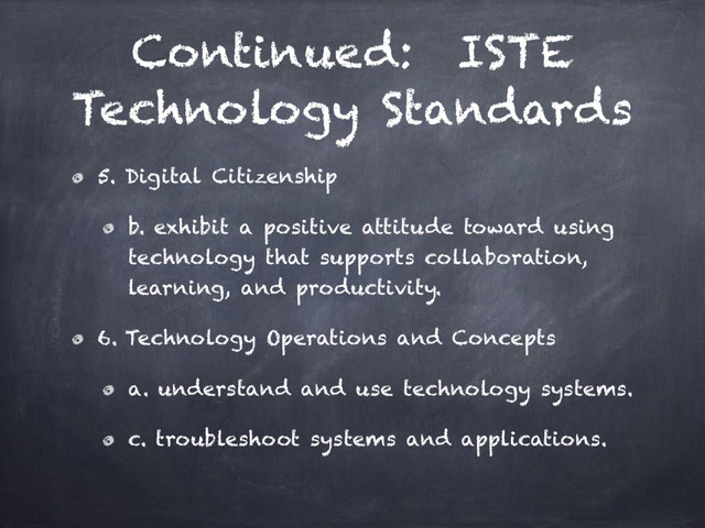 Continued: ISTE
Technology Standards
5. Digital Citizenship
b. exhibit a positive attitude toward using
technology that supports collaboration,
learning, and productivity.
6. Technology Operations and Concepts
a. understand and use technology systems.
c. troubleshoot systems and applications.
