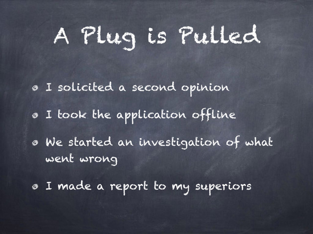 A Plug is Pulled
I solicited a second opinion
I took the application offline
We started an investigation of what
went wrong
I made a report to my superiors

