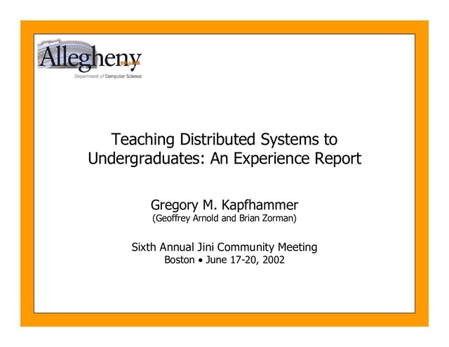Teaching Distributed Systems to
Undergraduates: An Experience Report
Gregory M. Kapfhammer
(Geoffrey Arnold and Brian Zorman)
Sixth Annual Jini Community Meeting
Boston • June 17-20, 2002
