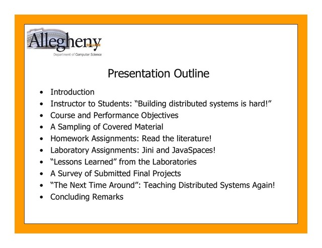 Presentation Outline
• Introduction
• Instructor to Students: “Building distributed systems is hard!”
• Course and Performance Objectives
• A Sampling of Covered Material
• Homework Assignments: Read the literature!
• Laboratory Assignments: Jini and JavaSpaces!
• “Lessons Learned” from the Laboratories
• A Survey of Submitted Final Projects
• “The Next Time Around”: Teaching Distributed Systems Again!
• Concluding Remarks
