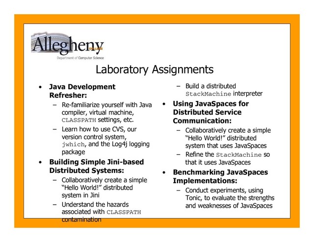 Laboratory Assignments
• Java Development
Refresher:
– Re-familiarize yourself with Java
compiler, virtual machine,
CLASSPATH settings, etc.
– Learn how to use CVS, our
version control system,
jwhich, and the Log4j logging
package
• Building Simple Jini-based
Distributed Systems:
– Collaboratively create a simple
“Hello World!” distributed
system in Jini
– Understand the hazards
associated with CLASSPATH
contamination
– Build a distributed
StackMachine interpreter
• Using JavaSpaces for
Distributed Service
Communication:
– Collaboratively create a simple
“Hello World!” distributed
system that uses JavaSpaces
– Refine the StackMachine so
that it uses JavaSpaces
• Benchmarking JavaSpaces
Implementations:
– Conduct experiments, using
Tonic, to evaluate the strengths
and weaknesses of JavaSpaces

