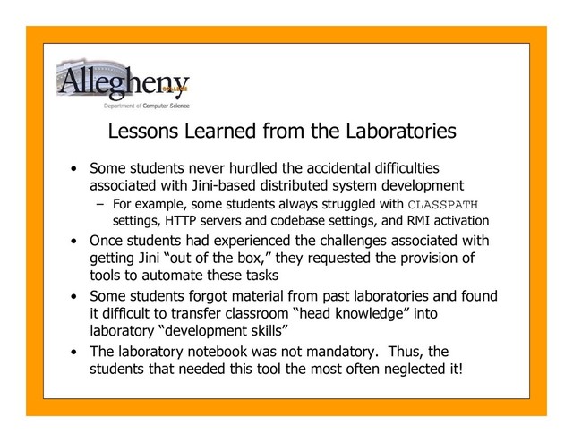 Lessons Learned from the Laboratories
• Some students never hurdled the accidental difficulties
associated with Jini-based distributed system development
– For example, some students always struggled with CLASSPATH
settings, HTTP servers and codebase settings, and RMI activation
• Once students had experienced the challenges associated with
getting Jini “out of the box,” they requested the provision of
tools to automate these tasks
• Some students forgot material from past laboratories and found
it difficult to transfer classroom “head knowledge” into
laboratory “development skills”
• The laboratory notebook was not mandatory. Thus, the
students that needed this tool the most often neglected it!

