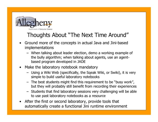 Thoughts About “The Next Time Around”
• Ground more of the concepts in actual Java and Jini-based
implementations
– When talking about leader election, demo a working example of
the bully algorithm; when talking about agents, use an agent-
based program developed in JADE
• Make the laboratory notebook mandatory
– Using a Wiki Web (specifically, the Sqeak Wiki, or Swiki), it is very
simple to build useful laboratory notebooks
– The best students might find this requirement to be “busy work”,
but they will probably still benefit from recording their experiences
– Students that find laboratory sessions very challenging will be able
to use past laboratory notebooks as a resource
• After the first or second laboratory, provide tools that
automatically create a functional Jini runtime environment
