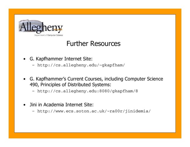 Further Resources
• G. Kapfhammer Internet Site:
– http://cs.allegheny.edu/~gkapfham/
• G. Kapfhammer’s Current Courses, including Computer Science
490, Principles of Distributed Systems:
– http://cs.allegheny.edu:8080/gkapfham/8
• Jini in Academia Internet Site:
– http://www.ecs.soton.ac.uk/~ra00r/jinidemia/
