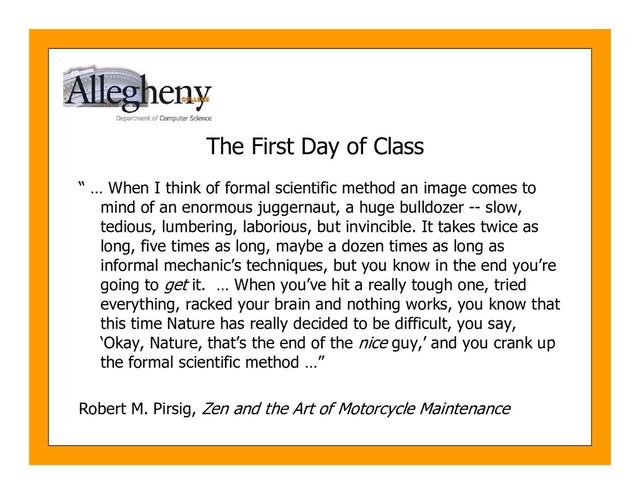 The First Day of Class
“ … When I think of formal scientific method an image comes to
mind of an enormous juggernaut, a huge bulldozer -- slow,
tedious, lumbering, laborious, but invincible. It takes twice as
long, five times as long, maybe a dozen times as long as
informal mechanic’s techniques, but you know in the end you’re
going to get it. … When you’ve hit a really tough one, tried
everything, racked your brain and nothing works, you know that
this time Nature has really decided to be difficult, you say,
‘Okay, Nature, that’s the end of the nice guy,’ and you crank up
the formal scientific method …”
Robert M. Pirsig, Zen and the Art of Motorcycle Maintenance
