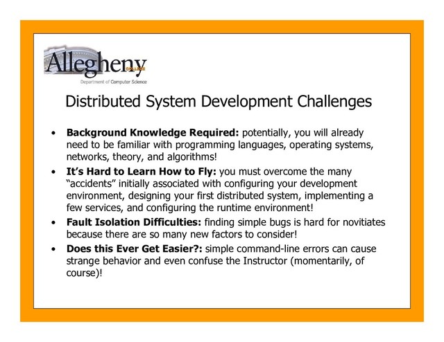 Distributed System Development Challenges
• Background Knowledge Required: potentially, you will already
need to be familiar with programming languages, operating systems,
networks, theory, and algorithms!
• It’s Hard to Learn How to Fly: you must overcome the many
“accidents” initially associated with configuring your development
environment, designing your first distributed system, implementing a
few services, and configuring the runtime environment!
• Fault Isolation Difficulties: finding simple bugs is hard for novitiates
because there are so many new factors to consider!
• Does this Ever Get Easier?: simple command-line errors can cause
strange behavior and even confuse the Instructor (momentarily, of
course)!
