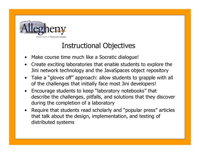 Instructional Objectives
• Make course time much like a Socratic dialogue!
• Create exciting laboratories that enable students to explore the
Jini network technology and the JavaSpaces object repository
• Take a “gloves off” approach: allow students to grapple with all
of the challenges that initially face most Jini developers!
• Encourage students to keep “laboratory notebooks” that
describe the challenges, pitfalls, and solutions that they discover
during the completion of a laboratory
• Require that students read scholarly and “popular press” articles
that talk about the design, implementation, and testing of
distributed systems
