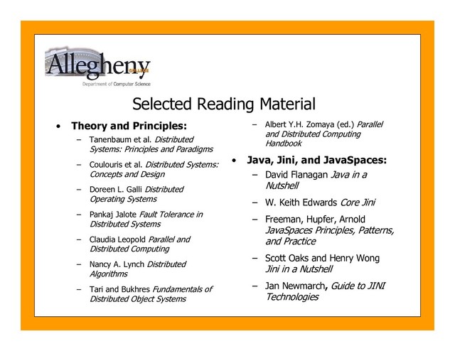 Selected Reading Material
• Theory and Principles:
– Tanenbaum et al. Distributed
Systems: Principles and Paradigms
– Coulouris et al. Distributed Systems:
Concepts and Design
– Doreen L. Galli Distributed
Operating Systems
– Pankaj Jalote Fault Tolerance in
Distributed Systems
– Claudia Leopold Parallel and
Distributed Computing
– Nancy A. Lynch Distributed
Algorithms
– Tari and Bukhres Fundamentals of
Distributed Object Systems
– Albert Y.H. Zomaya (ed.) Parallel
and Distributed Computing
Handbook
• Java, Jini, and JavaSpaces:
– David Flanagan Java in a
Nutshell
– W. Keith Edwards Core Jini
– Freeman, Hupfer, Arnold
JavaSpaces Principles, Patterns,
and Practice
– Scott Oaks and Henry Wong
Jini in a Nutshell
– Jan Newmarch, Guide to JINI
Technologies

