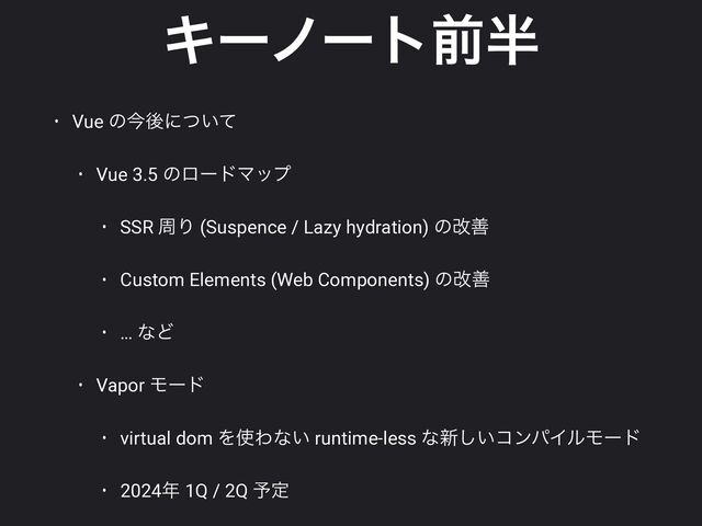 Ωʔϊʔτલ൒
• Vue ͷࠓޙʹ͍ͭͯ


• Vue 3.5 ͷϩʔυϚοϓ


• SSR पΓ (Suspence / Lazy hydration) ͷվળ


• Custom Elements (Web Components) ͷվળ


• … ͳͲ


• Vapor Ϟʔυ


• virtual dom Λ࢖Θͳ͍ runtime-less ͳ৽͍͠ίϯύΠϧϞʔυ


• 2024೥ 1Q / 2Q ༧ఆ
