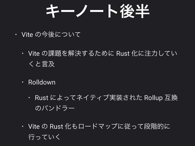Ωʔϊʔτޙ൒
• Vite ͷࠓޙʹ͍ͭͯ


• Vite ͷ՝୊Λղܾ͢ΔͨΊʹ Rust Խʹ஫ྗ͍ͯ͠
͘ͱݴٴ


• Rolldown


• Rust ʹΑͬͯωΠςΟϒ࣮૷͞Εͨ Rollup ޓ׵
ͷόϯυϥʔ


• Vite ͷ Rust Խ΋ϩʔυϚοϓʹैͬͯஈ֊తʹ
ߦ͍ͬͯ͘
