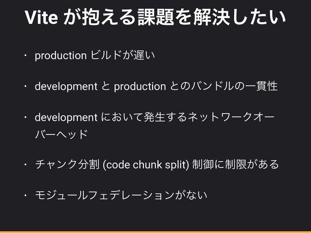 Vite ๊͕͑Δ՝୊Λղܾ͍ͨ͠
• production Ϗϧυ͕஗͍


• development ͱ production ͱͷόϯυϧͷҰ؏ੑ


• development ʹ͓͍ͯൃੜ͢ΔωοτϫʔΫΦʔ
όʔϔου


• νϟϯΫ෼ׂ (code chunk split) ੍ޚʹ੍ݶ͕͋Δ


• ϞδϡʔϧϑΣσϨʔγϣϯ͕ͳ͍
