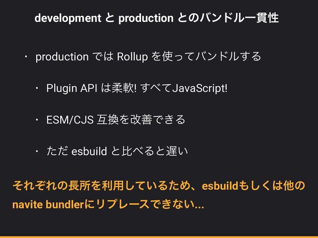 development ͱ production ͱͷόϯυϧҰ؏ੑ


• production Ͱ͸ Rollup Λ࢖ͬͯόϯυϧ͢Δ


• Plugin API ͸ॊೈ! ͢΂ͯJavaScript!


• ESM/CJS ޓ׵ΛվળͰ͖Δ


• ͨͩ esbuild ͱൺ΂Δͱ஗͍
ͦΕͧΕͷ௕ॴΛར༻͍ͯ͠ΔͨΊɺesbuild΋͘͠͸ଞͷ
navite bundlerʹϦϓϨʔεͰ͖ͳ͍...
