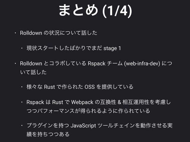·ͱΊ (1/4)
• Rolldown ͷঢ়گʹ͍ͭͯ࿩ͨ͠


• ݱঢ়ελʔτͨ͠͹͔ΓͰ·ͩ stage 1


• Rolldown ͱίϥϘ͍ͯ͠Δ Rspack νʔϜ (web-infra-dev) ʹͭ
͍ͯ࿩ͨ͠


• ༷ʑͳ Rust Ͱ࡞ΒΕͨ OSS Λఏڙ͍ͯ͠Δ


• Rspack ͸ Rust Ͱ Webpack ͷޓ׵ੑ & ૬ޓӡ༻ੑΛߟྀ͠
ͭͭύϑΥʔϚϯε͕ಘΒΕΔΑ͏ʹ࡞ΒΕ͍ͯΔ


• ϓϥάΠϯΛ࣋ͭ JavaScript πʔϧνΣΠϯΛಈ࡞ͤ͞Δ࣮
੷Λ࣋ͪͭͭ͋Δ
