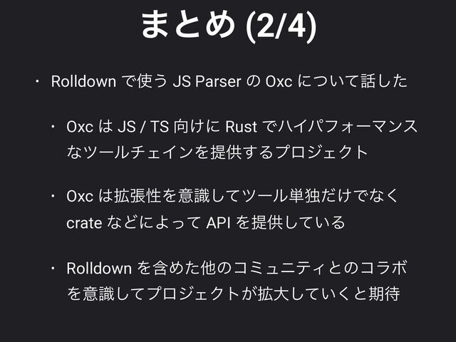 ·ͱΊ (2/4)
• Rolldown Ͱ࢖͏ JS Parser ͷ Oxc ʹ͍ͭͯ࿩ͨ͠


• Oxc ͸ JS / TS ޲͚ʹ Rust ͰϋΠύϑΥʔϚϯε
ͳπʔϧνΣΠϯΛఏڙ͢ΔϓϩδΣΫτ


• Oxc ͸֦ுੑΛҙࣝͯ͠πʔϧ୯ಠ͚ͩͰͳ͘
crate ͳͲʹΑͬͯ API Λఏڙ͍ͯ͠Δ


• Rolldown ΛؚΊͨଞͷίϛϡχςΟͱͷίϥϘ
Λҙࣝͯ͠ϓϩδΣΫτ͕֦େ͍ͯ͘͠ͱظ଴

