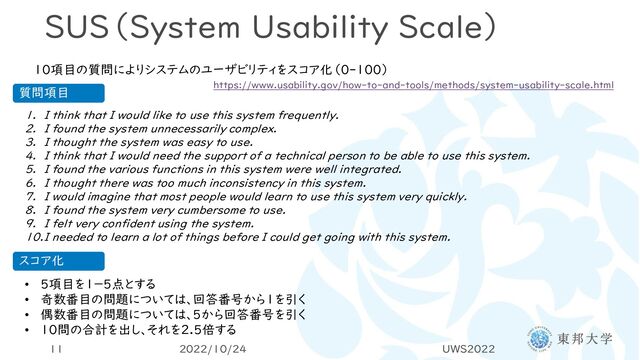 SUS（System Usability Scale）
10項目の質問によりシステムのユーザビリティをスコア化（0-100）
1. I think that I would like to use this system frequently.
2. I found the system unnecessarily complex.
3. I thought the system was easy to use.
4. I think that I would need the support of a technical person to be able to use this system.
5. I found the various functions in this system were well integrated.
6. I thought there was too much inconsistency in this system.
7. I would imagine that most people would learn to use this system very quickly.
8. I found the system very cumbersome to use.
9. I felt very confident using the system.
10.I needed to learn a lot of things before I could get going with this system.
https://www.usability.gov/how-to-and-tools/methods/system-usability-scale.html
• 5項目を1－5点とする
• 奇数番目の問題については、回答番号から1を引く
• 偶数番目の問題については、5から回答番号を引く
• 10問の合計を出し、それを2.5倍する
スコア化
質問項目
2022/10/24 UWS2022
11
