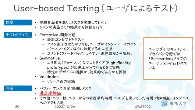User-based Testing（ユーザによるテスト）
2022/10/24 UWS2022
20
概要 • 実験参加者を募り、タスクを実施してもらう
• タスクの実施とその結果から評価を行う
テストのタイプ • Formative：開発初期
• 設計コンセプトをテスト
• タスク完了させたかよりも、ユーザがインタフェースのコン
ポーネントをどのように知覚するかに焦点
• コメント（フィードバック）しやすい。未完成だから気軽。
• Summative
• より正式（フォーマル）なプロトタイプ（high-fidelity
prototypes）が出来上がっているときに実施
• 特定のデザインの選択が、効果的であるかを評価
• Validation
• リリース後の実施
ユーザブルセキュリティ・
プライバシ分野では
「Summative」タイプの
ユーザテストが行われて
いる
測定 • パフォーマンス測定：時間、タスク
• 満足度評価
• その他：エラー数、エラーからの回復平均時間、ヘルプを使っていた時間、検索機能・インデクス
へのアクセス数
