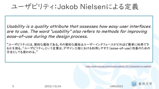 ユーザビリティ：Jakob Nielsenによる定義
2022/10/24 UWS2022
5
Usability is a quality attribute that assesses how easy user interfaces
are to use. The word "usability" also refers to methods for improving
ease-of-use during the design process.
“ユーザビリティとは、質的な属性である。その質的な属性はユーザーインタフェースがどれほど簡単に利用でき
るかを測る。「ユーザビリティ」という言葉は、デザイン工程における利用しやすさ（ease-of-use）改善のための
方法としても使われる。”
https://www.nngroup.com/articles/usability-101-introduction-to-usability/
