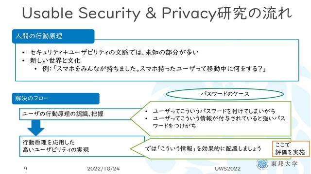 Usable Security & Privacy研究の流れ
2022/10/24 UWS2022
9
人間の行動原理
• セキュリティ＋ユーザビリティの文脈では、未知の部分が多い
• 新しい世界と文化
• 例：「スマホをみんなが持ちました。スマホ持ったユーザって移動中に何をする？」
解決のフロー
ユーザの行動原理の認識、把握
行動原理を応用した
高いユーザビリティの実現
パスワードのケース
では「こういう情報」を効果的に配置しましょう
• ユーザってこういうパスワードを付けてしまいがち
• ユーザってこういう情報が付与されていると強いパス
ワードをつけがち
ここで
評価を実施
