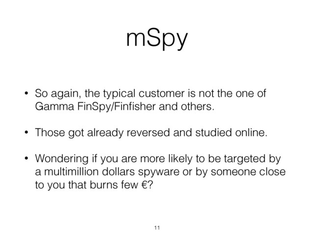mSpy
• So again, the typical customer is not the one of
Gamma FinSpy/Finﬁsher and others.
• Those got already reversed and studied online.
• Wondering if you are more likely to be targeted by
a multimillion dollars spyware or by someone close
to you that burns few €?
11
