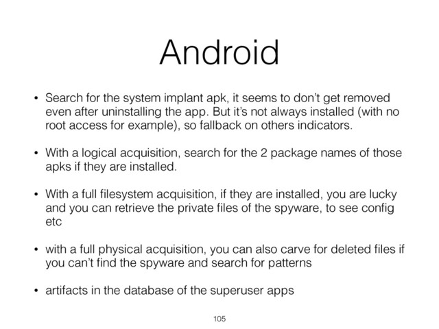Android
• Search for the system implant apk, it seems to don’t get removed
even after uninstalling the app. But it’s not always installed (with no
root access for example), so fallback on others indicators.
• With a logical acquisition, search for the 2 package names of those
apks if they are installed.
• With a full ﬁlesystem acquisition, if they are installed, you are lucky
and you can retrieve the private ﬁles of the spyware, to see conﬁg
etc
• with a full physical acquisition, you can also carve for deleted ﬁles if
you can’t ﬁnd the spyware and search for patterns
• artifacts in the database of the superuser apps
105
