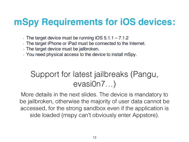 Support for latest jailbreaks (Pangu,
evasi0n7…)
More details in the next slides. The device is mandatory to
be jailbroken, otherwise the majority of user data cannot be
accessed, for the strong sandbox even if the application is
side loaded (mspy can’t obviously enter Appstore).
13

