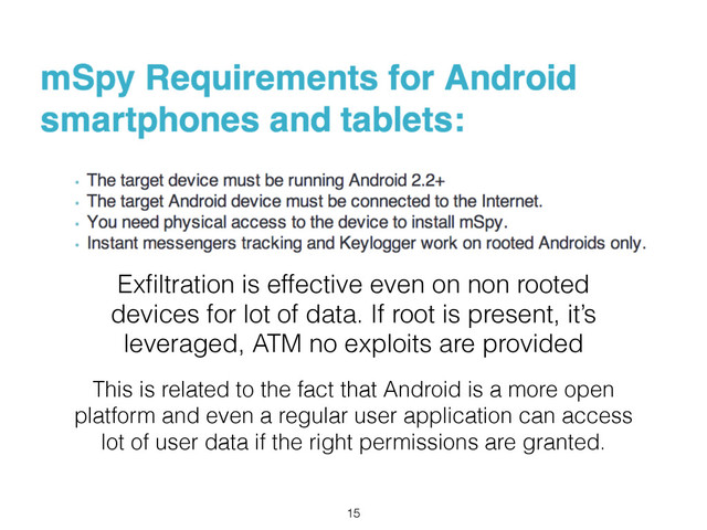 Exﬁltration is effective even on non rooted
devices for lot of data. If root is present, it’s
leveraged, ATM no exploits are provided
This is related to the fact that Android is a more open
platform and even a regular user application can access
lot of user data if the right permissions are granted.
15
