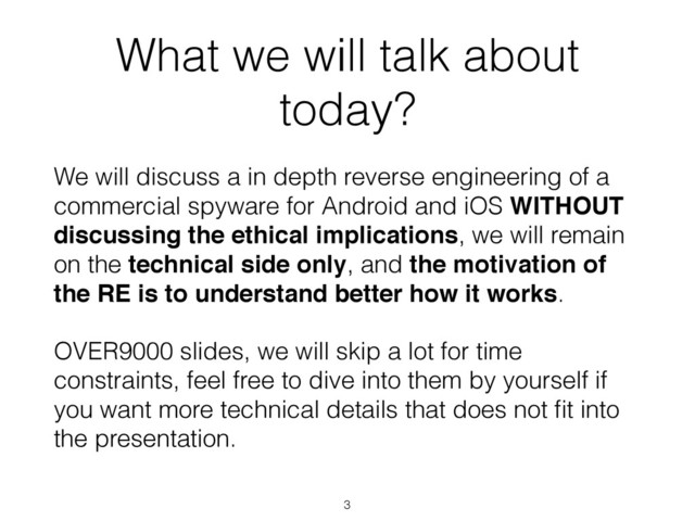 What we will talk about
today?
3
We will discuss a in depth reverse engineering of a
commercial spyware for Android and iOS WITHOUT
discussing the ethical implications, we will remain
on the technical side only, and the motivation of
the RE is to understand better how it works.
OVER9000 slides, we will skip a lot for time
constraints, feel free to dive into them by yourself if
you want more technical details that does not ﬁt into
the presentation.
