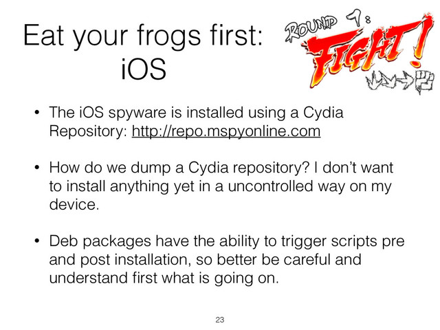 Eat your frogs ﬁrst:
iOS
• The iOS spyware is installed using a Cydia
Repository: http://repo.mspyonline.com
• How do we dump a Cydia repository? I don’t want
to install anything yet in a uncontrolled way on my
device.
• Deb packages have the ability to trigger scripts pre
and post installation, so better be careful and
understand ﬁrst what is going on.
23
